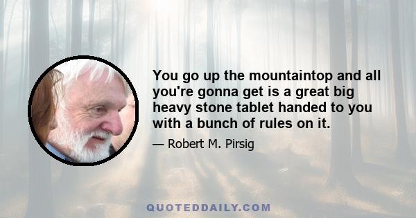 You go up the mountaintop and all you're gonna get is a great big heavy stone tablet handed to you with a bunch of rules on it.