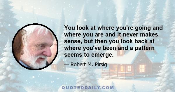 You look at where you're going and where you are and it never makes sense, but then you look back at where you've been and a pattern seems to emerge.