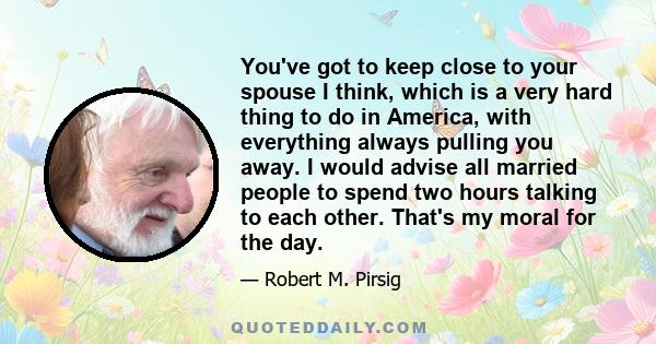 You've got to keep close to your spouse I think, which is a very hard thing to do in America, with everything always pulling you away. I would advise all married people to spend two hours talking to each other. That's