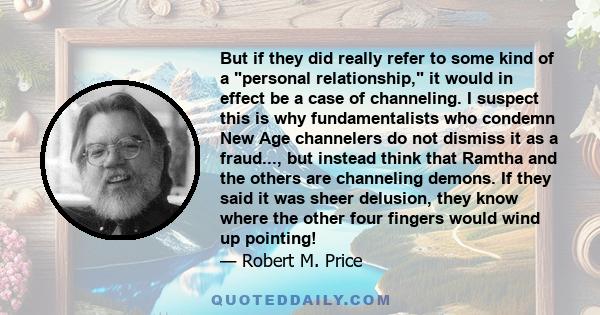 But if they did really refer to some kind of a personal relationship, it would in effect be a case of channeling. I suspect this is why fundamentalists who condemn New Age channelers do not dismiss it as a fraud..., but 