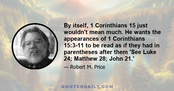 By itself, 1 Corinthians 15 just wouldn't mean much. He wants the appearances of 1 Corinthians 15:3-11 to be read as if they had in parentheses after them 'See Luke 24; Matthew 28; John 21.'