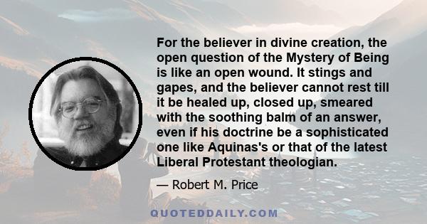 For the believer in divine creation, the open question of the Mystery of Being is like an open wound. It stings and gapes, and the believer cannot rest till it be healed up, closed up, smeared with the soothing balm of