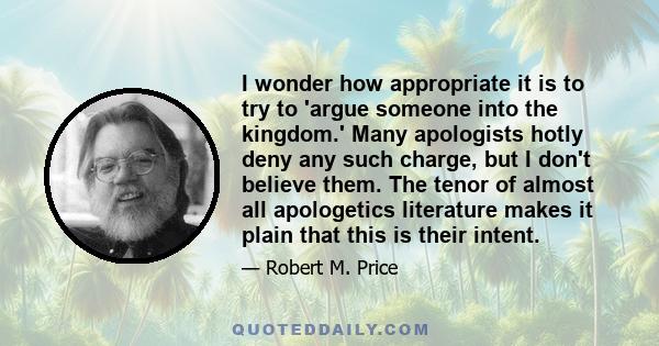 I wonder how appropriate it is to try to 'argue someone into the kingdom.' Many apologists hotly deny any such charge, but I don't believe them. The tenor of almost all apologetics literature makes it plain that this is 