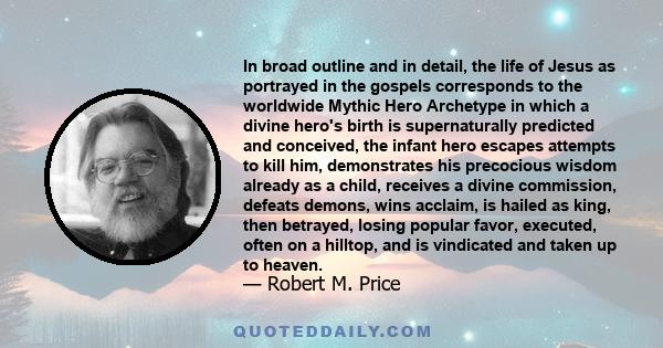 In broad outline and in detail, the life of Jesus as portrayed in the gospels corresponds to the worldwide Mythic Hero Archetype in which a divine hero's birth is supernaturally predicted and conceived, the infant hero