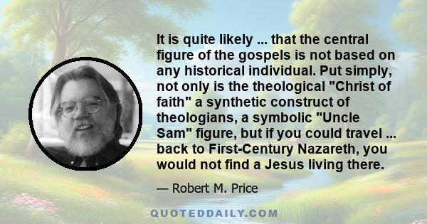 It is quite likely ... that the central figure of the gospels is not based on any historical individual. Put simply, not only is the theological Christ of faith a synthetic construct of theologians, a symbolic Uncle Sam 