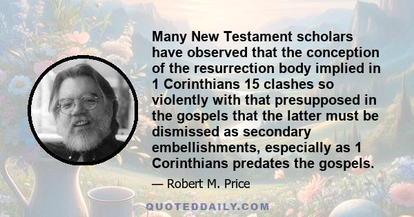 Many New Testament scholars have observed that the conception of the resurrection body implied in 1 Corinthians 15 clashes so violently with that presupposed in the gospels that the latter must be dismissed as secondary 