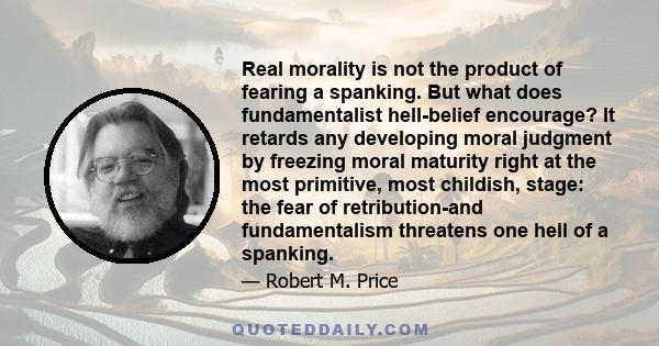 Real morality is not the product of fearing a spanking. But what does fundamentalist hell-belief encourage? It retards any developing moral judgment by freezing moral maturity right at the most primitive, most childish, 