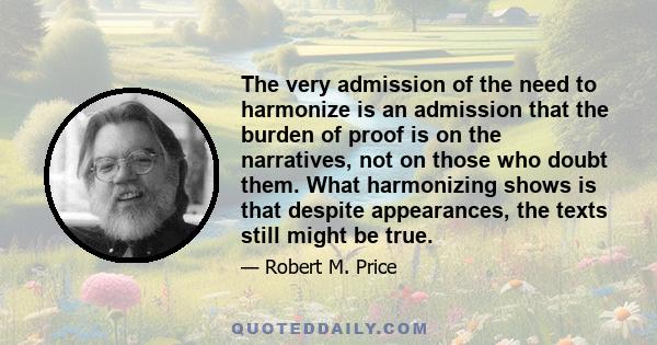 The very admission of the need to harmonize is an admission that the burden of proof is on the narratives, not on those who doubt them. What harmonizing shows is that despite appearances, the texts still might be true.