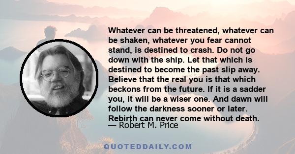 Whatever can be threatened, whatever can be shaken, whatever you fear cannot stand, is destined to crash. Do not go down with the ship. Let that which is destined to become the past slip away. Believe that the real you