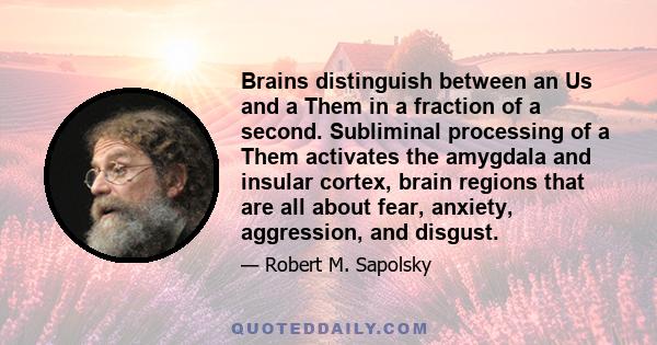 Brains distinguish between an Us and a Them in a fraction of a second. Subliminal processing of a Them activates the amygdala and insular cortex, brain regions that are all about fear, anxiety, aggression, and disgust.