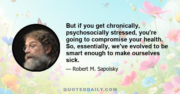 But if you get chronically, psychosocially stressed, you're going to compromise your health. So, essentially, we've evolved to be smart enough to make ourselves sick.