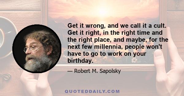 Get it wrong, and we call it a cult. Get it right, in the right time and the right place, and maybe, for the next few millennia, people won't have to go to work on your birthday.