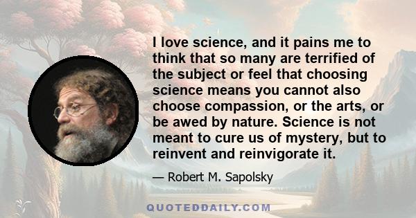 I love science, and it pains me to think that so many are terrified of the subject or feel that choosing science means you cannot also choose compassion, or the arts, or be awed by nature. Science is not meant to cure