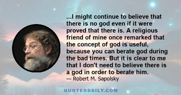 ...I might continue to believe that there is no god even if it were proved that there is. A religious friend of mine once remarked that the concept of god is useful, because you can berate god during the bad times. But