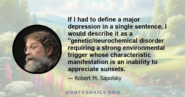 If I had to define a major depression in a single sentence, I would describe it as a genetic/neurochemical disorder requiring a strong environmental trigger whose characteristic manifestation is an inability to