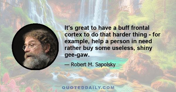 It's great to have a buff frontal cortex to do that harder thing - for example, help a person in need rather buy some useless, shiny gee-gaw.