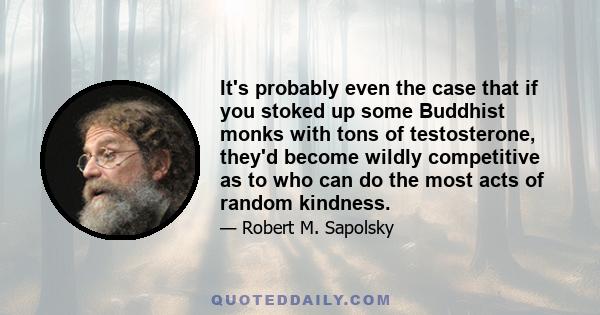 It's probably even the case that if you stoked up some Buddhist monks with tons of testosterone, they'd become wildly competitive as to who can do the most acts of random kindness.