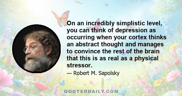 On an incredibly simplistic level, you can think of depression as occurring when your cortex thinks an abstract thought and manages to convince the rest of the brain that this is as real as a physical stressor.