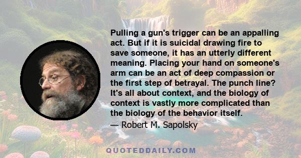 Pulling a gun's trigger can be an appalling act. But if it is suicidal drawing fire to save someone, it has an utterly different meaning. Placing your hand on someone's arm can be an act of deep compassion or the first