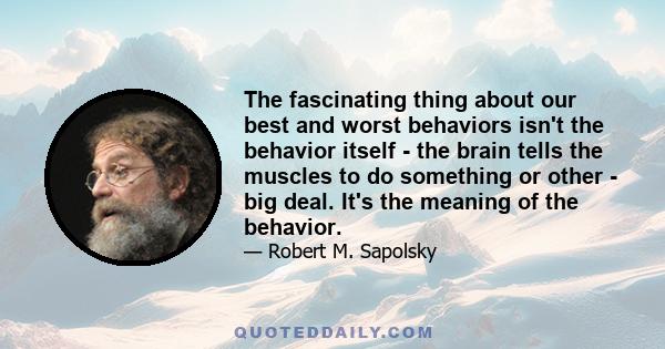 The fascinating thing about our best and worst behaviors isn't the behavior itself - the brain tells the muscles to do something or other - big deal. It's the meaning of the behavior.