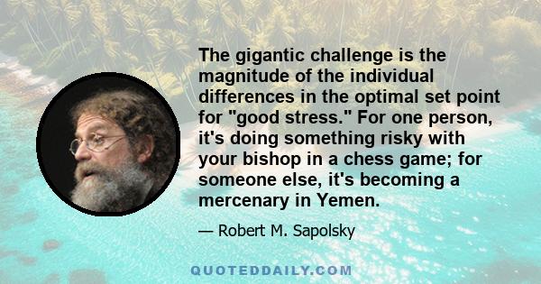 The gigantic challenge is the magnitude of the individual differences in the optimal set point for good stress. For one person, it's doing something risky with your bishop in a chess game; for someone else, it's