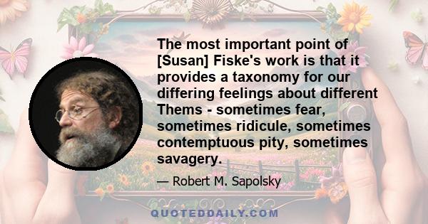 The most important point of [Susan] Fiske's work is that it provides a taxonomy for our differing feelings about different Thems - sometimes fear, sometimes ridicule, sometimes contemptuous pity, sometimes savagery.