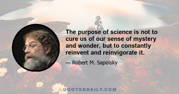 The purpose of science is not to cure us of our sense of mystery and wonder, but to constantly reinvent and reinvigorate it.