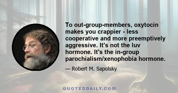 To out-group-members, oxytocin makes you crappier - less cooperative and more preemptively aggressive. It's not the luv hormone. It's the in-group parochialism/xenophobia hormone.