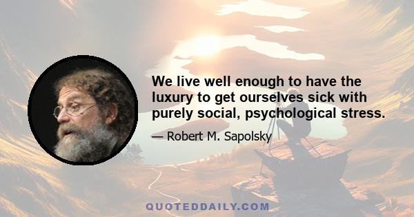 We live well enough to have the luxury to get ourselves sick with purely social, psychological stress.