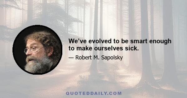 We’ve evolved to be smart enough to make ourselves sick.