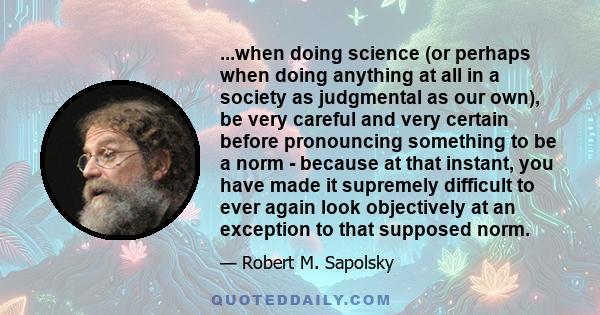 ...when doing science (or perhaps when doing anything at all in a society as judgmental as our own), be very careful and very certain before pronouncing something to be a norm - because at that instant, you have made it 