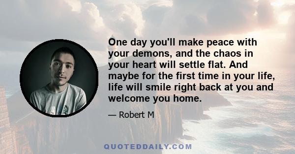 One day you'll make peace with your demons, and the chaos in your heart will settle flat. And maybe for the first time in your life, life will smile right back at you and welcome you home.