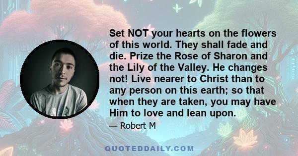 Set NOT your hearts on the flowers of this world. They shall fade and die. Prize the Rose of Sharon and the Lily of the Valley. He changes not! Live nearer to Christ than to any person on this earth; so that when they