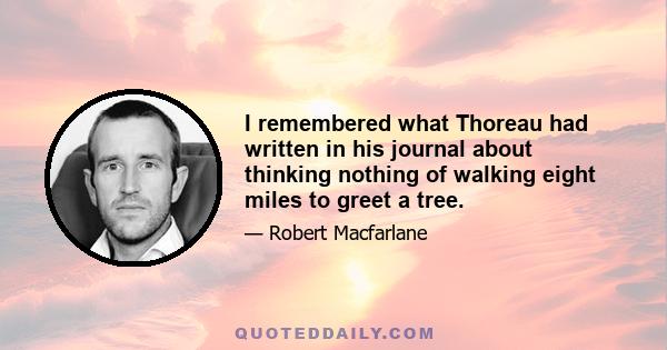 I remembered what Thoreau had written in his journal about thinking nothing of walking eight miles to greet a tree.