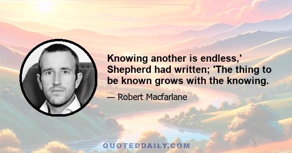 Knowing another is endless,' Shepherd had written; 'The thing to be known grows with the knowing.