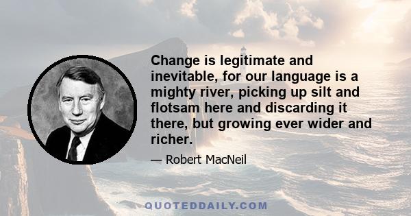 Change is legitimate and inevitable, for our language is a mighty river, picking up silt and flotsam here and discarding it there, but growing ever wider and richer.