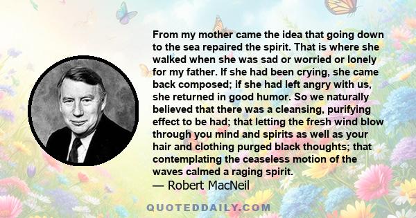 From my mother came the idea that going down to the sea repaired the spirit. That is where she walked when she was sad or worried or lonely for my father. If she had been crying, she came back composed; if she had left