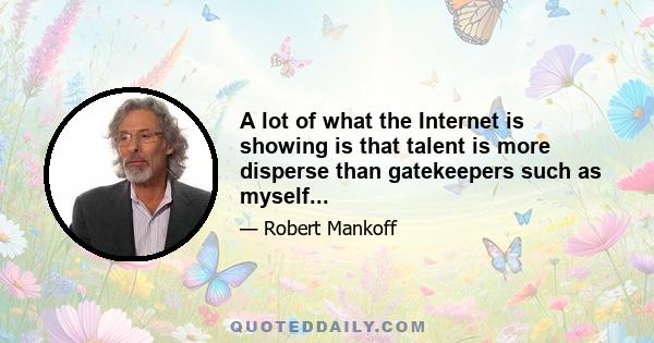 A lot of what the Internet is showing is that talent is more disperse than gatekeepers such as myself...