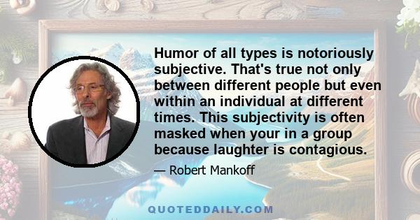 Humor of all types is notoriously subjective. That's true not only between different people but even within an individual at different times. This subjectivity is often masked when your in a group because laughter is