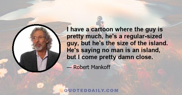 I have a cartoon where the guy is pretty much, he's a regular-sized guy, but he's the size of the island. He's saying no man is an island, but I come pretty damn close.