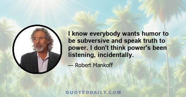 I know everybody wants humor to be subversive and speak truth to power. I don't think power's been listening, incidentally.