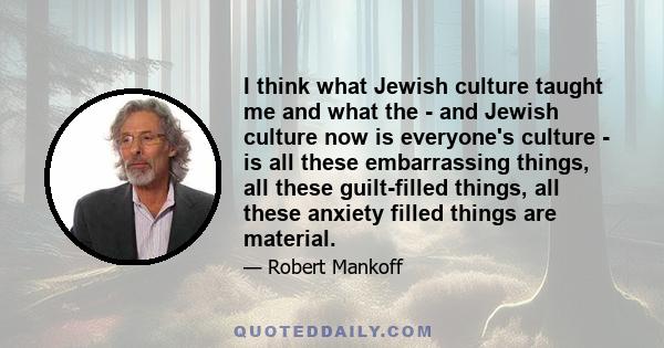 I think what Jewish culture taught me and what the - and Jewish culture now is everyone's culture - is all these embarrassing things, all these guilt-filled things, all these anxiety filled things are material.