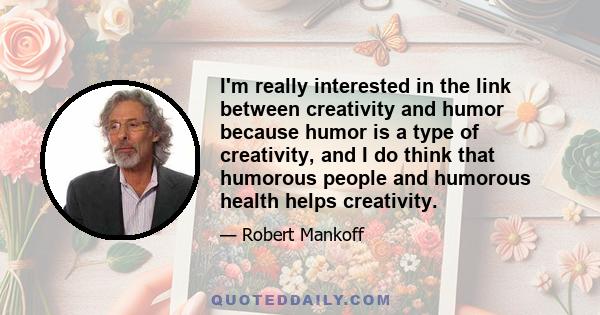 I'm really interested in the link between creativity and humor because humor is a type of creativity, and I do think that humorous people and humorous health helps creativity.