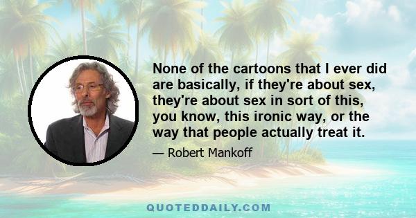 None of the cartoons that I ever did are basically, if they're about sex, they're about sex in sort of this, you know, this ironic way, or the way that people actually treat it.