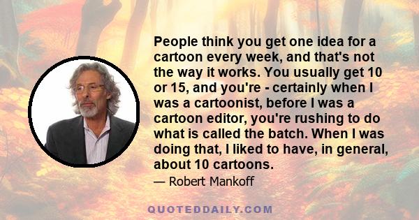 People think you get one idea for a cartoon every week, and that's not the way it works. You usually get 10 or 15, and you're - certainly when I was a cartoonist, before I was a cartoon editor, you're rushing to do what 