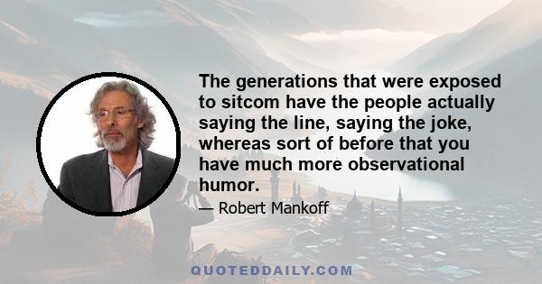 The generations that were exposed to sitcom have the people actually saying the line, saying the joke, whereas sort of before that you have much more observational humor.