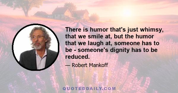 There is humor that's just whimsy, that we smile at, but the humor that we laugh at, someone has to be - someone's dignity has to be reduced.