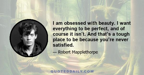 I am obsessed with beauty. I want everything to be perfect, and of course it isn’t. And that’s a tough place to be because you’re never satisfied.