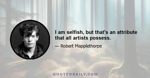 I am selfish, but that's an attribute that all artists possess.