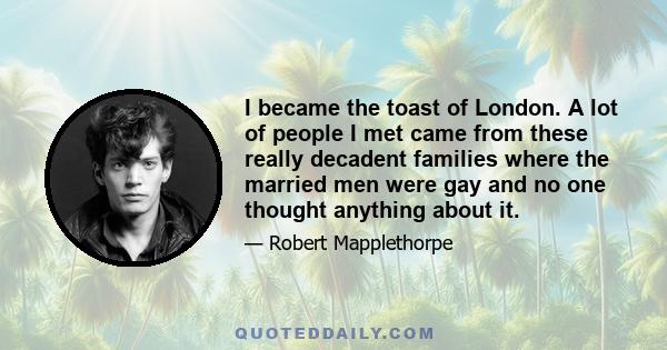 I became the toast of London. A lot of people I met came from these really decadent families where the married men were gay and no one thought anything about it.